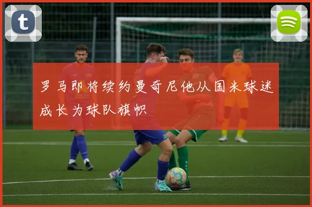 罗马即将续约曼奇尼他从国米球迷成长为球队旗帜