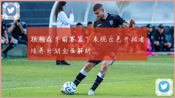 杨瀚森季前赛篮下表现出色开拓者培养计划全面解析