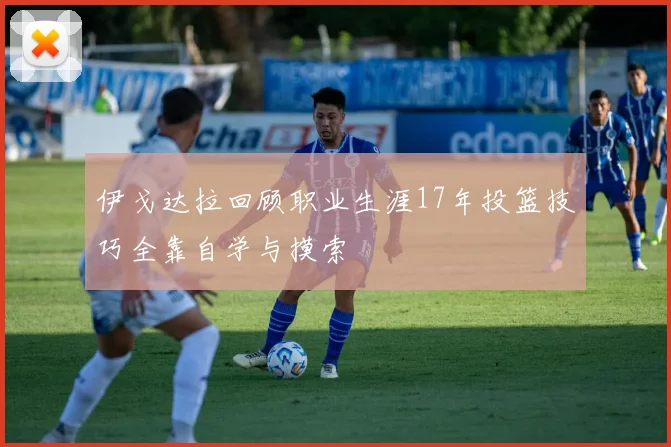 伊戈达拉回顾职业生涯17年投篮技巧全靠自学与摸索