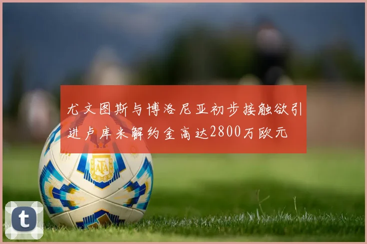 尤文图斯与博洛尼亚初步接触欲引进卢库米解约金高达2800万欧元