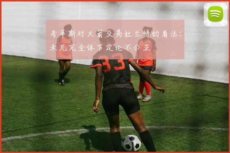 考辛斯对火箭交易杜兰特的看法：未见完全体下定论不公正