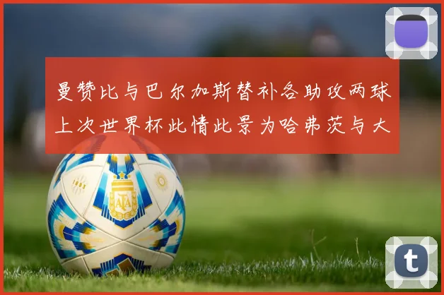 曼赞比与巴尔加斯替补各助攻两球上次世界杯此情此景为哈弗茨与大菲尔