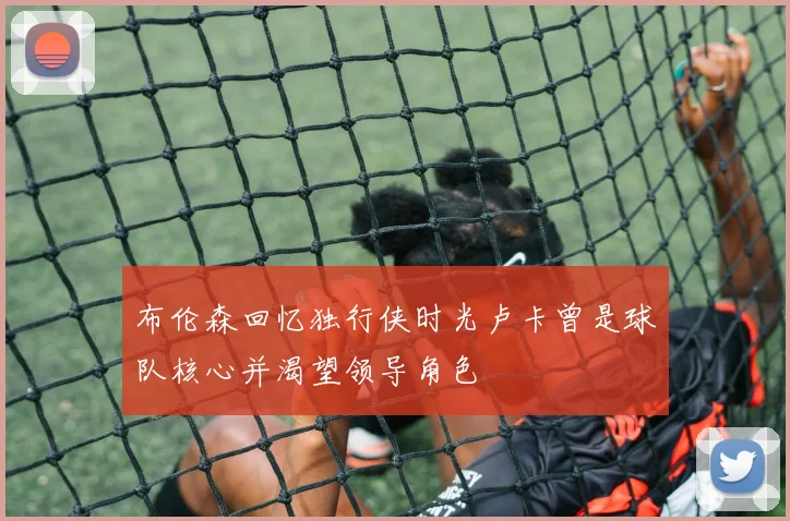 布伦森回忆独行侠时光卢卡曾是球队核心并渴望领导角色