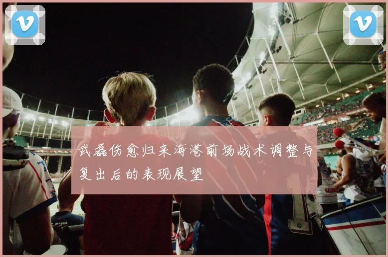 武磊伤愈归来海港前场战术调整与复出后的表现展望
