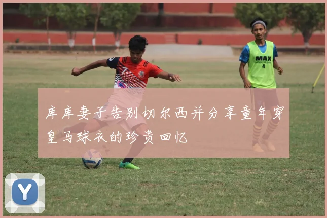 库库妻子告别切尔西并分享童年穿皇马球衣的珍贵回忆