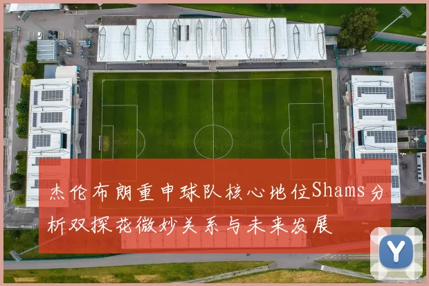 杰伦布朗重申球队核心地位Shams分析双探花微妙关系与未来发展