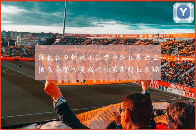 佩杜拉分析坎比亚索与弗拉泰西互换交易潜力曼城对帕莱斯特拉表现出兴趣