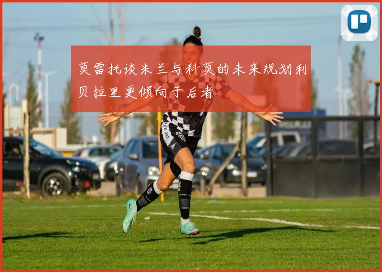 莫雷托谈米兰与科莫的未来规划利贝拉里更倾向于后者