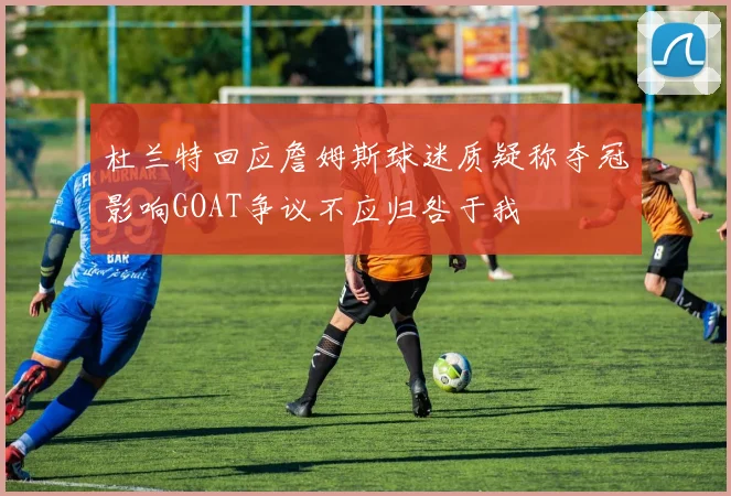 杜兰特回应詹姆斯球迷质疑称夺冠影响GOAT争议不应归咎于我