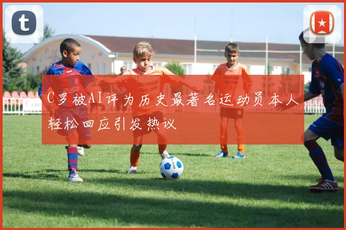 C罗被AI评为历史最著名运动员本人轻松回应引发热议