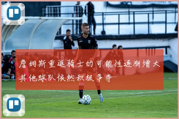 詹姆斯重返骑士的可能性逐渐增大其他球队依然积极争夺