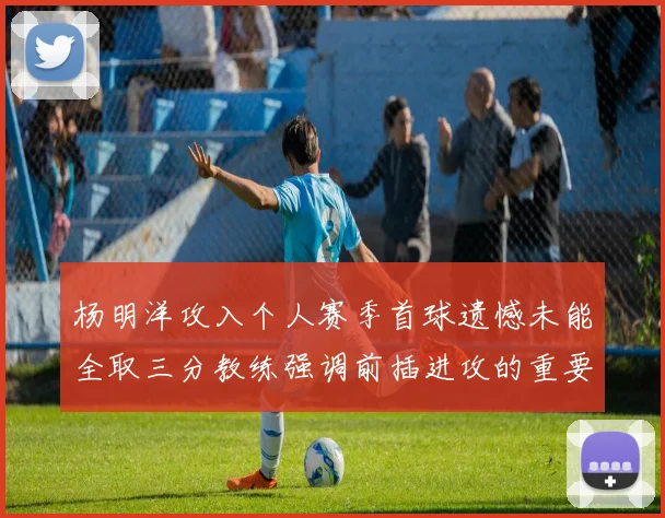 杨明洋攻入个人赛季首球遗憾未能全取三分教练强调前插进攻的重要性