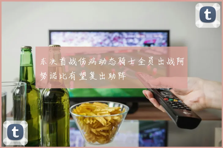东决首战伤病动态骑士全员出战阿努诺比有望复出助阵