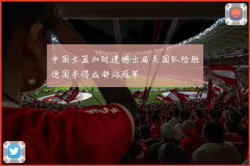 中国女篮加时遗憾出局美国队险胜德国夺得成都站冠军