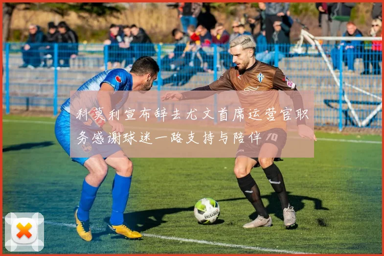 科莫利宣布辞去尤文首席运营官职务感谢球迷一路支持与陪伴
