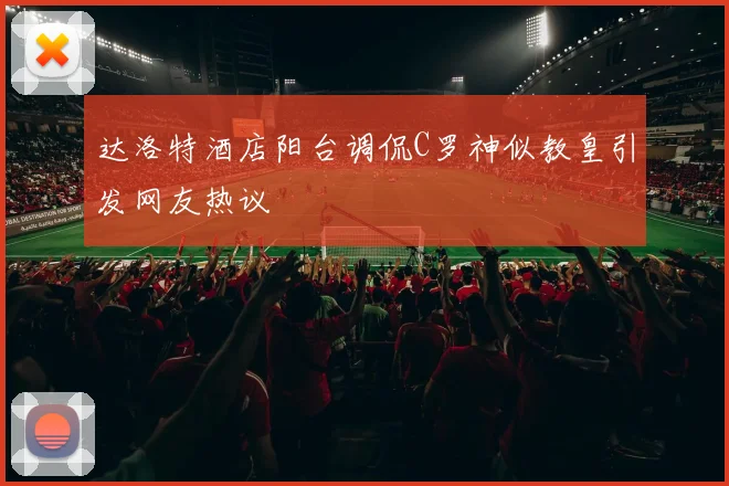 达洛特酒店阳台调侃C罗神似教皇引发网友热议